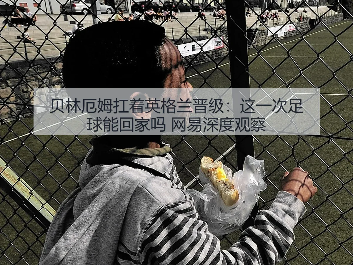 贝林厄姆扛着英格兰晋级:这一次足球能回家吗 深度观察